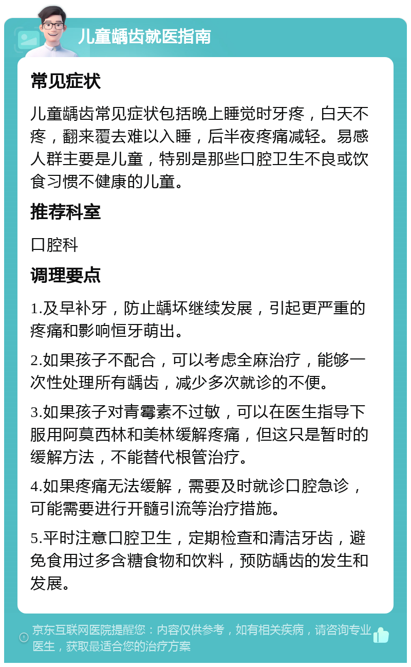 儿童龋齿就医指南 常见症状 儿童龋齿常见症状包括晚上睡觉时牙疼，白天不疼，翻来覆去难以入睡，后半夜疼痛减轻。易感人群主要是儿童，特别是那些口腔卫生不良或饮食习惯不健康的儿童。 推荐科室 口腔科 调理要点 1.及早补牙，防止龋坏继续发展，引起更严重的疼痛和影响恒牙萌出。 2.如果孩子不配合，可以考虑全麻治疗，能够一次性处理所有龋齿，减少多次就诊的不便。 3.如果孩子对青霉素不过敏，可以在医生指导下服用阿莫西林和美林缓解疼痛，但这只是暂时的缓解方法，不能替代根管治疗。 4.如果疼痛无法缓解，需要及时就诊口腔急诊，可能需要进行开髓引流等治疗措施。 5.平时注意口腔卫生，定期检查和清洁牙齿，避免食用过多含糖食物和饮料，预防龋齿的发生和发展。