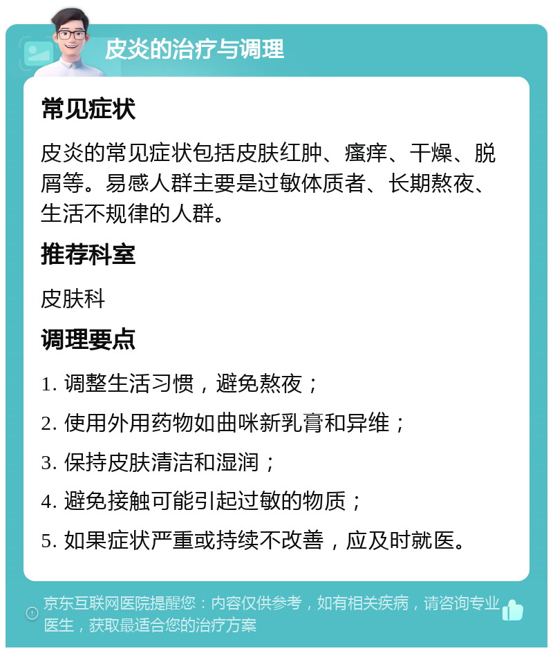 皮炎的治疗与调理 常见症状 皮炎的常见症状包括皮肤红肿、瘙痒、干燥、脱屑等。易感人群主要是过敏体质者、长期熬夜、生活不规律的人群。 推荐科室 皮肤科 调理要点 1. 调整生活习惯，避免熬夜； 2. 使用外用药物如曲咪新乳膏和异维； 3. 保持皮肤清洁和湿润； 4. 避免接触可能引起过敏的物质； 5. 如果症状严重或持续不改善，应及时就医。