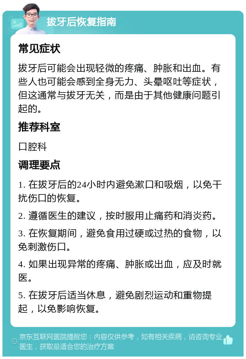 拔牙后恢复指南 常见症状 拔牙后可能会出现轻微的疼痛、肿胀和出血。有些人也可能会感到全身无力、头晕呕吐等症状，但这通常与拔牙无关，而是由于其他健康问题引起的。 推荐科室 口腔科 调理要点 1. 在拔牙后的24小时内避免漱口和吸烟，以免干扰伤口的恢复。 2. 遵循医生的建议，按时服用止痛药和消炎药。 3. 在恢复期间，避免食用过硬或过热的食物，以免刺激伤口。 4. 如果出现异常的疼痛、肿胀或出血，应及时就医。 5. 在拔牙后适当休息，避免剧烈运动和重物提起，以免影响恢复。