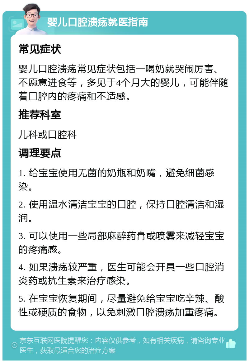 婴儿口腔溃疡就医指南 常见症状 婴儿口腔溃疡常见症状包括一喝奶就哭闹厉害、不愿意进食等，多见于4个月大的婴儿，可能伴随着口腔内的疼痛和不适感。 推荐科室 儿科或口腔科 调理要点 1. 给宝宝使用无菌的奶瓶和奶嘴，避免细菌感染。 2. 使用温水清洁宝宝的口腔，保持口腔清洁和湿润。 3. 可以使用一些局部麻醉药膏或喷雾来减轻宝宝的疼痛感。 4. 如果溃疡较严重，医生可能会开具一些口腔消炎药或抗生素来治疗感染。 5. 在宝宝恢复期间，尽量避免给宝宝吃辛辣、酸性或硬质的食物，以免刺激口腔溃疡加重疼痛。