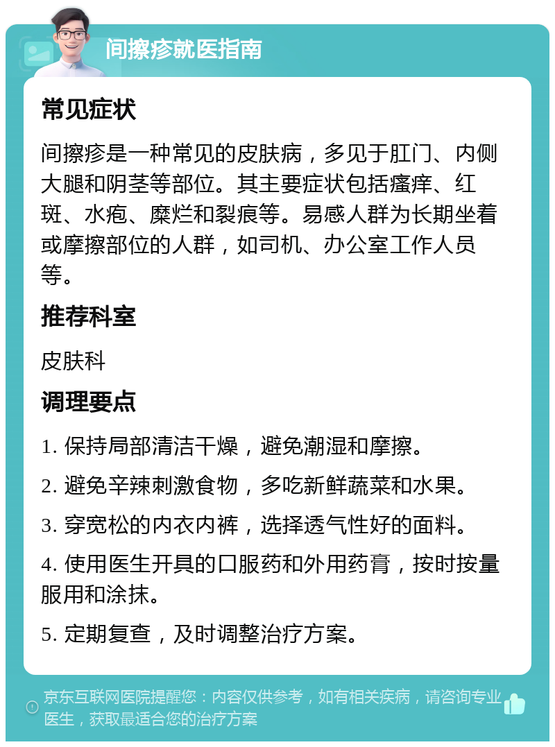 间擦疹就医指南 常见症状 间擦疹是一种常见的皮肤病，多见于肛门、内侧大腿和阴茎等部位。其主要症状包括瘙痒、红斑、水疱、糜烂和裂痕等。易感人群为长期坐着或摩擦部位的人群，如司机、办公室工作人员等。 推荐科室 皮肤科 调理要点 1. 保持局部清洁干燥，避免潮湿和摩擦。 2. 避免辛辣刺激食物，多吃新鲜蔬菜和水果。 3. 穿宽松的内衣内裤，选择透气性好的面料。 4. 使用医生开具的口服药和外用药膏，按时按量服用和涂抹。 5. 定期复查，及时调整治疗方案。