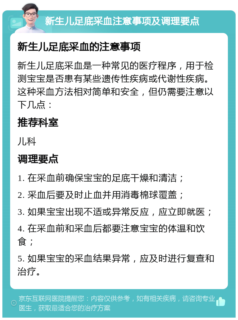 新生儿足底采血注意事项及调理要点 新生儿足底采血的注意事项 新生儿足底采血是一种常见的医疗程序，用于检测宝宝是否患有某些遗传性疾病或代谢性疾病。这种采血方法相对简单和安全，但仍需要注意以下几点： 推荐科室 儿科 调理要点 1. 在采血前确保宝宝的足底干燥和清洁； 2. 采血后要及时止血并用消毒棉球覆盖； 3. 如果宝宝出现不适或异常反应，应立即就医； 4. 在采血前和采血后都要注意宝宝的体温和饮食； 5. 如果宝宝的采血结果异常，应及时进行复查和治疗。