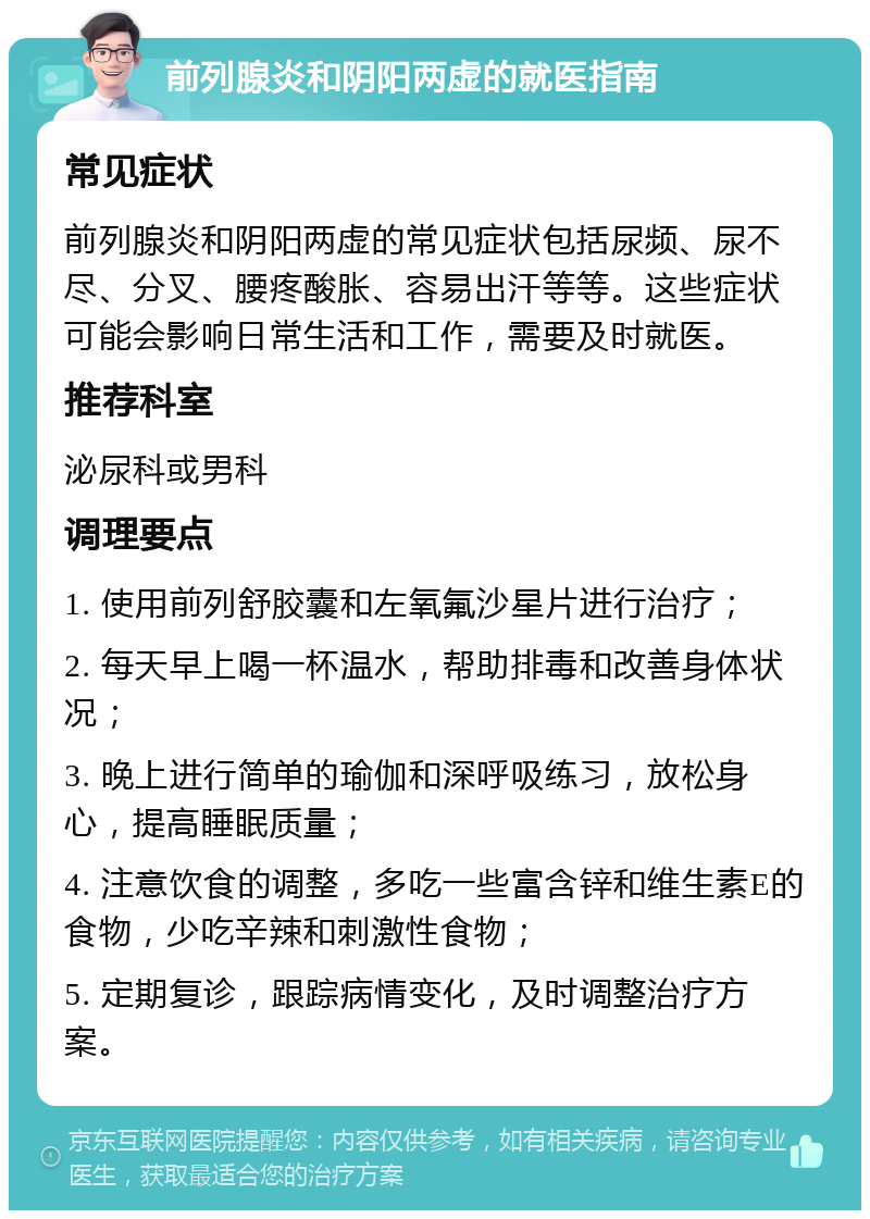 前列腺炎和阴阳两虚的就医指南 常见症状 前列腺炎和阴阳两虚的常见症状包括尿频、尿不尽、分叉、腰疼酸胀、容易出汗等等。这些症状可能会影响日常生活和工作，需要及时就医。 推荐科室 泌尿科或男科 调理要点 1. 使用前列舒胶囊和左氧氟沙星片进行治疗； 2. 每天早上喝一杯温水，帮助排毒和改善身体状况； 3. 晚上进行简单的瑜伽和深呼吸练习，放松身心，提高睡眠质量； 4. 注意饮食的调整，多吃一些富含锌和维生素E的食物，少吃辛辣和刺激性食物； 5. 定期复诊，跟踪病情变化，及时调整治疗方案。