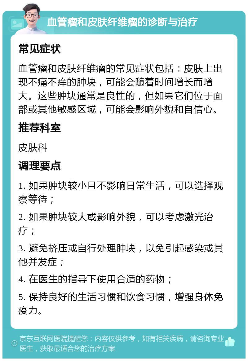 血管瘤和皮肤纤维瘤的诊断与治疗 常见症状 血管瘤和皮肤纤维瘤的常见症状包括：皮肤上出现不痛不痒的肿块，可能会随着时间增长而增大。这些肿块通常是良性的，但如果它们位于面部或其他敏感区域，可能会影响外貌和自信心。 推荐科室 皮肤科 调理要点 1. 如果肿块较小且不影响日常生活，可以选择观察等待； 2. 如果肿块较大或影响外貌，可以考虑激光治疗； 3. 避免挤压或自行处理肿块，以免引起感染或其他并发症； 4. 在医生的指导下使用合适的药物； 5. 保持良好的生活习惯和饮食习惯，增强身体免疫力。