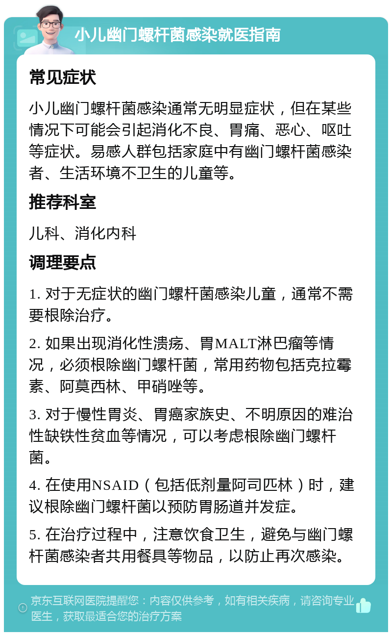 小儿幽门螺杆菌感染就医指南 常见症状 小儿幽门螺杆菌感染通常无明显症状，但在某些情况下可能会引起消化不良、胃痛、恶心、呕吐等症状。易感人群包括家庭中有幽门螺杆菌感染者、生活环境不卫生的儿童等。 推荐科室 儿科、消化内科 调理要点 1. 对于无症状的幽门螺杆菌感染儿童，通常不需要根除治疗。 2. 如果出现消化性溃疡、胃MALT淋巴瘤等情况，必须根除幽门螺杆菌，常用药物包括克拉霉素、阿莫西林、甲硝唑等。 3. 对于慢性胃炎、胃癌家族史、不明原因的难治性缺铁性贫血等情况，可以考虑根除幽门螺杆菌。 4. 在使用NSAID（包括低剂量阿司匹林）时，建议根除幽门螺杆菌以预防胃肠道并发症。 5. 在治疗过程中，注意饮食卫生，避免与幽门螺杆菌感染者共用餐具等物品，以防止再次感染。