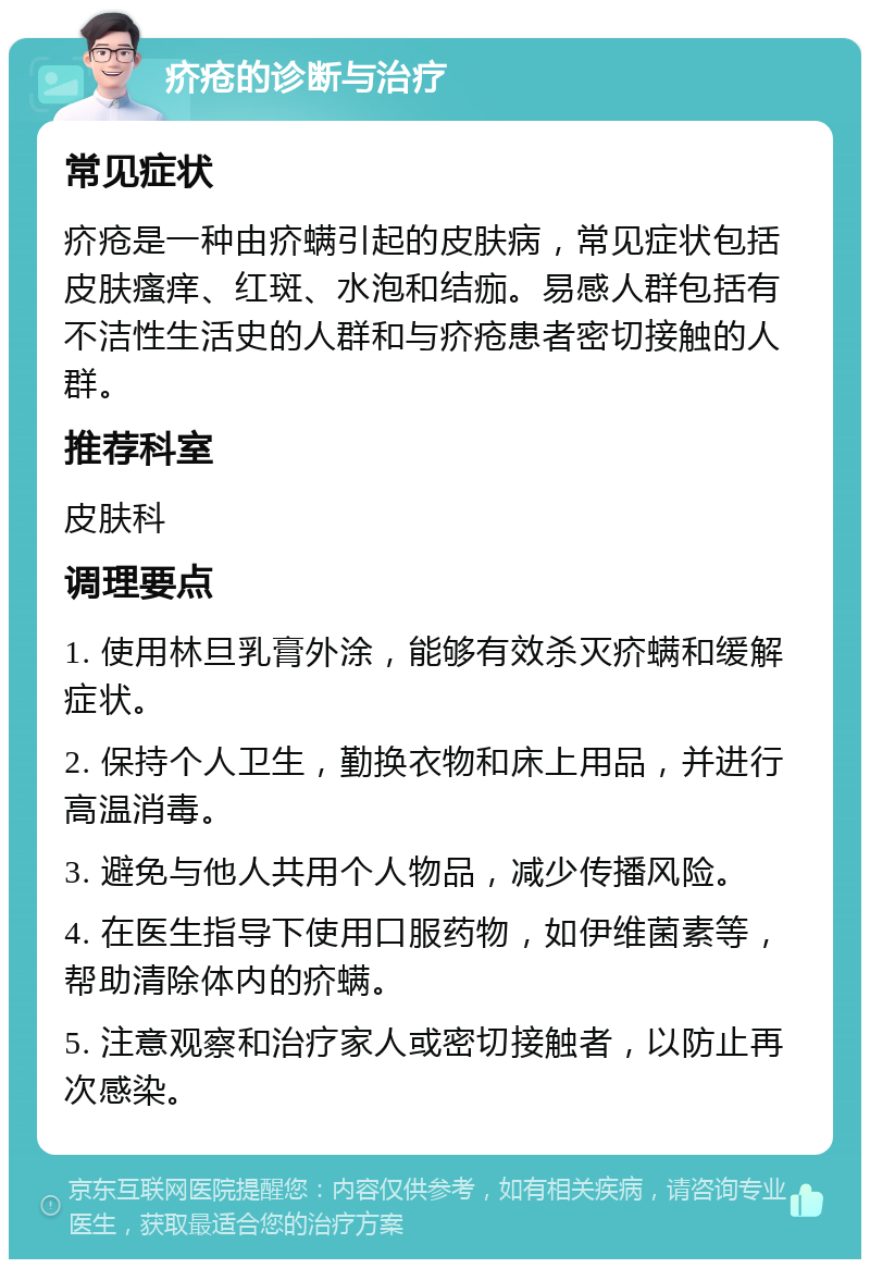 疥疮的诊断与治疗 常见症状 疥疮是一种由疥螨引起的皮肤病，常见症状包括皮肤瘙痒、红斑、水泡和结痂。易感人群包括有不洁性生活史的人群和与疥疮患者密切接触的人群。 推荐科室 皮肤科 调理要点 1. 使用林旦乳膏外涂，能够有效杀灭疥螨和缓解症状。 2. 保持个人卫生，勤换衣物和床上用品，并进行高温消毒。 3. 避免与他人共用个人物品，减少传播风险。 4. 在医生指导下使用口服药物，如伊维菌素等，帮助清除体内的疥螨。 5. 注意观察和治疗家人或密切接触者，以防止再次感染。