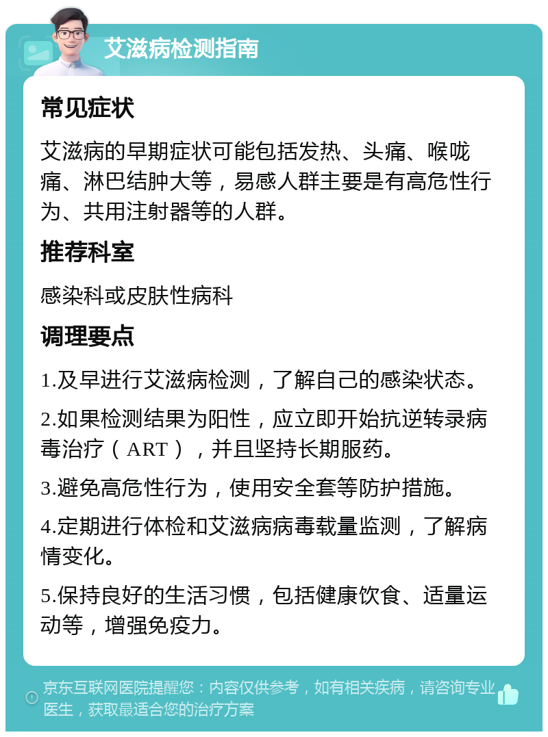 艾滋病检测指南 常见症状 艾滋病的早期症状可能包括发热、头痛、喉咙痛、淋巴结肿大等，易感人群主要是有高危性行为、共用注射器等的人群。 推荐科室 感染科或皮肤性病科 调理要点 1.及早进行艾滋病检测，了解自己的感染状态。 2.如果检测结果为阳性，应立即开始抗逆转录病毒治疗（ART），并且坚持长期服药。 3.避免高危性行为，使用安全套等防护措施。 4.定期进行体检和艾滋病病毒载量监测，了解病情变化。 5.保持良好的生活习惯，包括健康饮食、适量运动等，增强免疫力。