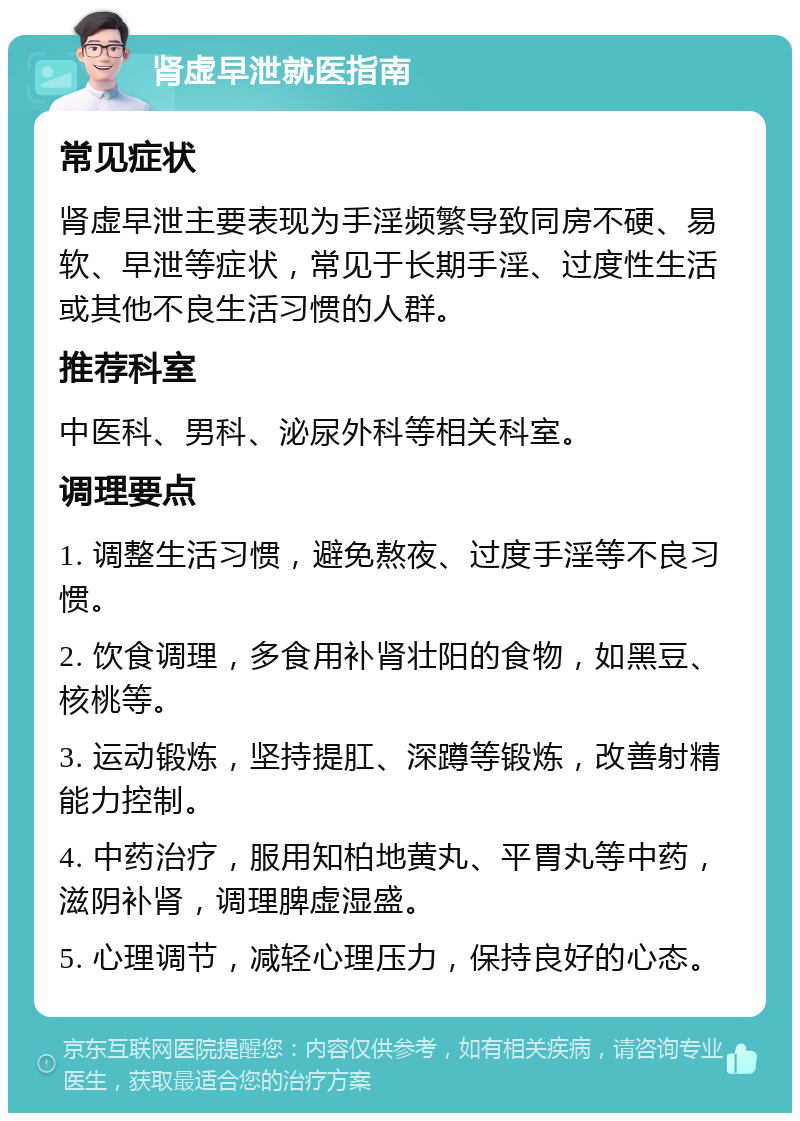 肾虚早泄就医指南 常见症状 肾虚早泄主要表现为手淫频繁导致同房不硬、易软、早泄等症状，常见于长期手淫、过度性生活或其他不良生活习惯的人群。 推荐科室 中医科、男科、泌尿外科等相关科室。 调理要点 1. 调整生活习惯，避免熬夜、过度手淫等不良习惯。 2. 饮食调理，多食用补肾壮阳的食物，如黑豆、核桃等。 3. 运动锻炼，坚持提肛、深蹲等锻炼，改善射精能力控制。 4. 中药治疗，服用知柏地黄丸、平胃丸等中药，滋阴补肾，调理脾虚湿盛。 5. 心理调节，减轻心理压力，保持良好的心态。