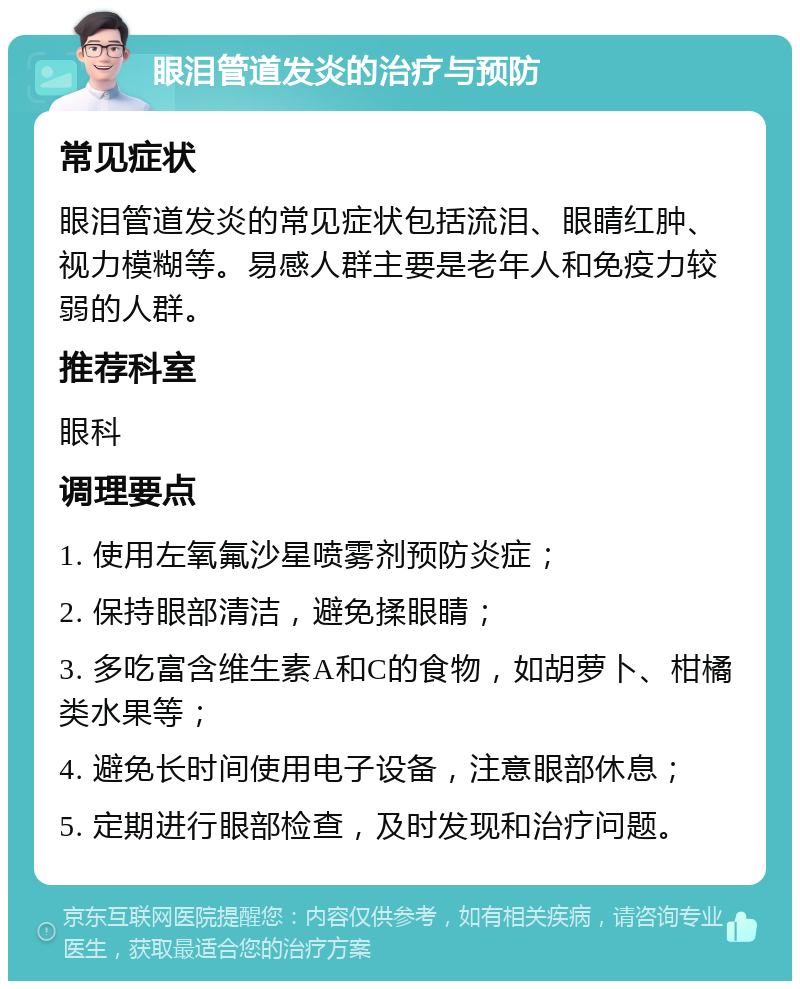 眼泪管道发炎的治疗与预防 常见症状 眼泪管道发炎的常见症状包括流泪、眼睛红肿、视力模糊等。易感人群主要是老年人和免疫力较弱的人群。 推荐科室 眼科 调理要点 1. 使用左氧氟沙星喷雾剂预防炎症； 2. 保持眼部清洁，避免揉眼睛； 3. 多吃富含维生素A和C的食物，如胡萝卜、柑橘类水果等； 4. 避免长时间使用电子设备，注意眼部休息； 5. 定期进行眼部检查，及时发现和治疗问题。