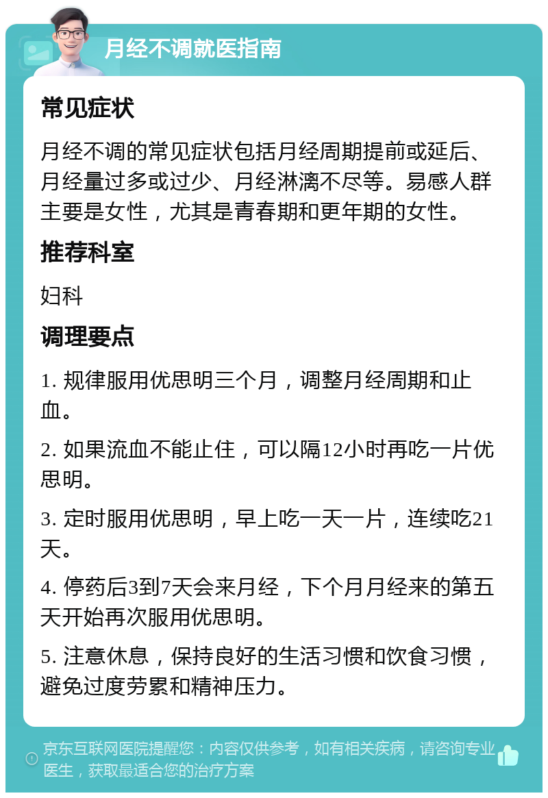 月经不调就医指南 常见症状 月经不调的常见症状包括月经周期提前或延后、月经量过多或过少、月经淋漓不尽等。易感人群主要是女性，尤其是青春期和更年期的女性。 推荐科室 妇科 调理要点 1. 规律服用优思明三个月，调整月经周期和止血。 2. 如果流血不能止住，可以隔12小时再吃一片优思明。 3. 定时服用优思明，早上吃一天一片，连续吃21天。 4. 停药后3到7天会来月经，下个月月经来的第五天开始再次服用优思明。 5. 注意休息，保持良好的生活习惯和饮食习惯，避免过度劳累和精神压力。