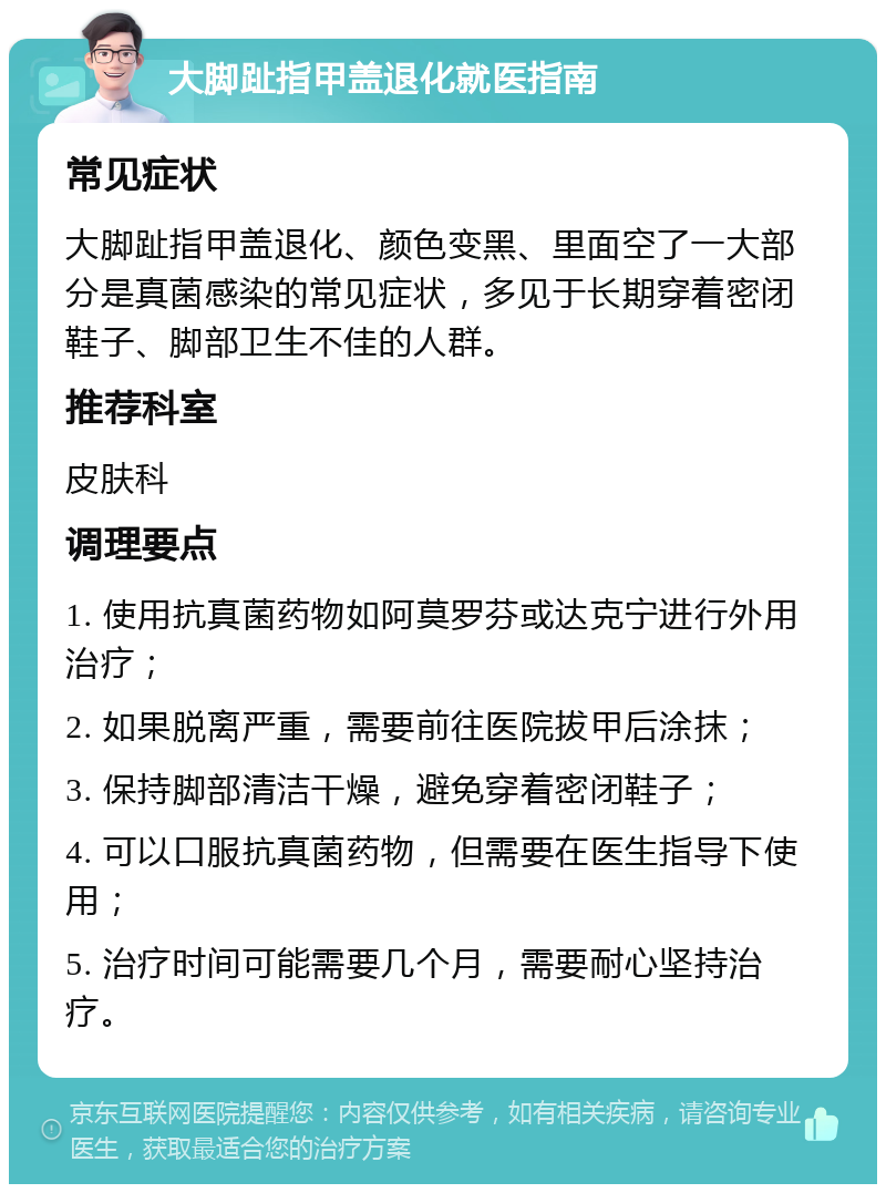 大脚趾指甲盖退化就医指南 常见症状 大脚趾指甲盖退化、颜色变黑、里面空了一大部分是真菌感染的常见症状，多见于长期穿着密闭鞋子、脚部卫生不佳的人群。 推荐科室 皮肤科 调理要点 1. 使用抗真菌药物如阿莫罗芬或达克宁进行外用治疗； 2. 如果脱离严重，需要前往医院拔甲后涂抹； 3. 保持脚部清洁干燥，避免穿着密闭鞋子； 4. 可以口服抗真菌药物，但需要在医生指导下使用； 5. 治疗时间可能需要几个月，需要耐心坚持治疗。