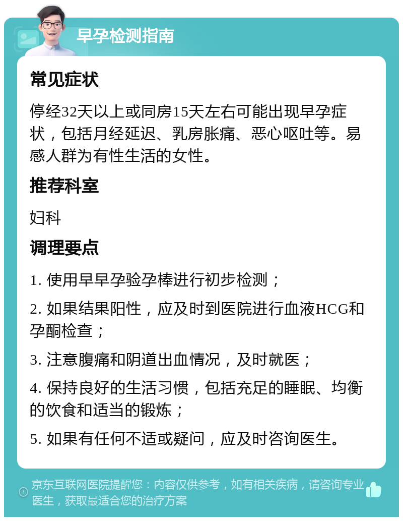 早孕检测指南 常见症状 停经32天以上或同房15天左右可能出现早孕症状，包括月经延迟、乳房胀痛、恶心呕吐等。易感人群为有性生活的女性。 推荐科室 妇科 调理要点 1. 使用早早孕验孕棒进行初步检测； 2. 如果结果阳性，应及时到医院进行血液HCG和孕酮检查； 3. 注意腹痛和阴道出血情况，及时就医； 4. 保持良好的生活习惯，包括充足的睡眠、均衡的饮食和适当的锻炼； 5. 如果有任何不适或疑问，应及时咨询医生。