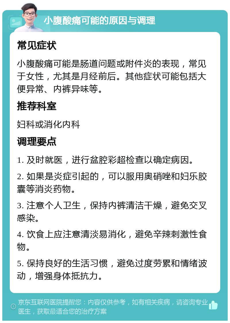 小腹酸痛可能的原因与调理 常见症状 小腹酸痛可能是肠道问题或附件炎的表现，常见于女性，尤其是月经前后。其他症状可能包括大便异常、内裤异味等。 推荐科室 妇科或消化内科 调理要点 1. 及时就医，进行盆腔彩超检查以确定病因。 2. 如果是炎症引起的，可以服用奥硝唑和妇乐胶囊等消炎药物。 3. 注意个人卫生，保持内裤清洁干燥，避免交叉感染。 4. 饮食上应注意清淡易消化，避免辛辣刺激性食物。 5. 保持良好的生活习惯，避免过度劳累和情绪波动，增强身体抵抗力。