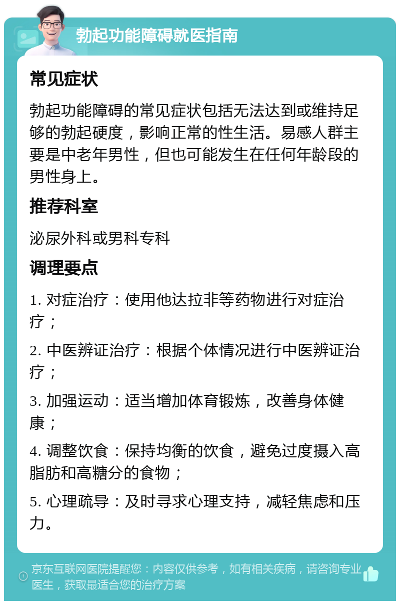 勃起功能障碍就医指南 常见症状 勃起功能障碍的常见症状包括无法达到或维持足够的勃起硬度，影响正常的性生活。易感人群主要是中老年男性，但也可能发生在任何年龄段的男性身上。 推荐科室 泌尿外科或男科专科 调理要点 1. 对症治疗：使用他达拉非等药物进行对症治疗； 2. 中医辨证治疗：根据个体情况进行中医辨证治疗； 3. 加强运动：适当增加体育锻炼，改善身体健康； 4. 调整饮食：保持均衡的饮食，避免过度摄入高脂肪和高糖分的食物； 5. 心理疏导：及时寻求心理支持，减轻焦虑和压力。