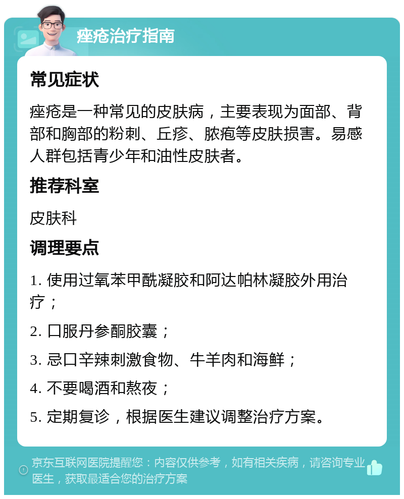 痤疮治疗指南 常见症状 痤疮是一种常见的皮肤病，主要表现为面部、背部和胸部的粉刺、丘疹、脓疱等皮肤损害。易感人群包括青少年和油性皮肤者。 推荐科室 皮肤科 调理要点 1. 使用过氧苯甲酰凝胶和阿达帕林凝胶外用治疗； 2. 口服丹参酮胶囊； 3. 忌口辛辣刺激食物、牛羊肉和海鲜； 4. 不要喝酒和熬夜； 5. 定期复诊，根据医生建议调整治疗方案。