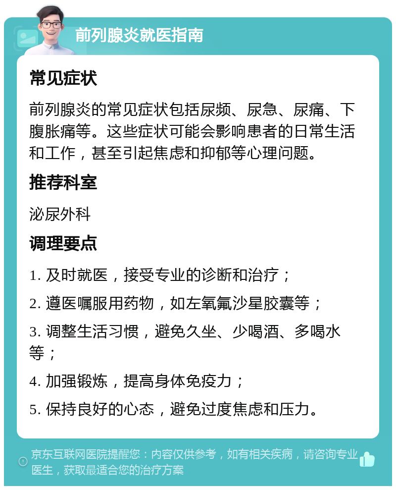 前列腺炎就医指南 常见症状 前列腺炎的常见症状包括尿频、尿急、尿痛、下腹胀痛等。这些症状可能会影响患者的日常生活和工作，甚至引起焦虑和抑郁等心理问题。 推荐科室 泌尿外科 调理要点 1. 及时就医，接受专业的诊断和治疗； 2. 遵医嘱服用药物，如左氧氟沙星胶囊等； 3. 调整生活习惯，避免久坐、少喝酒、多喝水等； 4. 加强锻炼，提高身体免疫力； 5. 保持良好的心态，避免过度焦虑和压力。