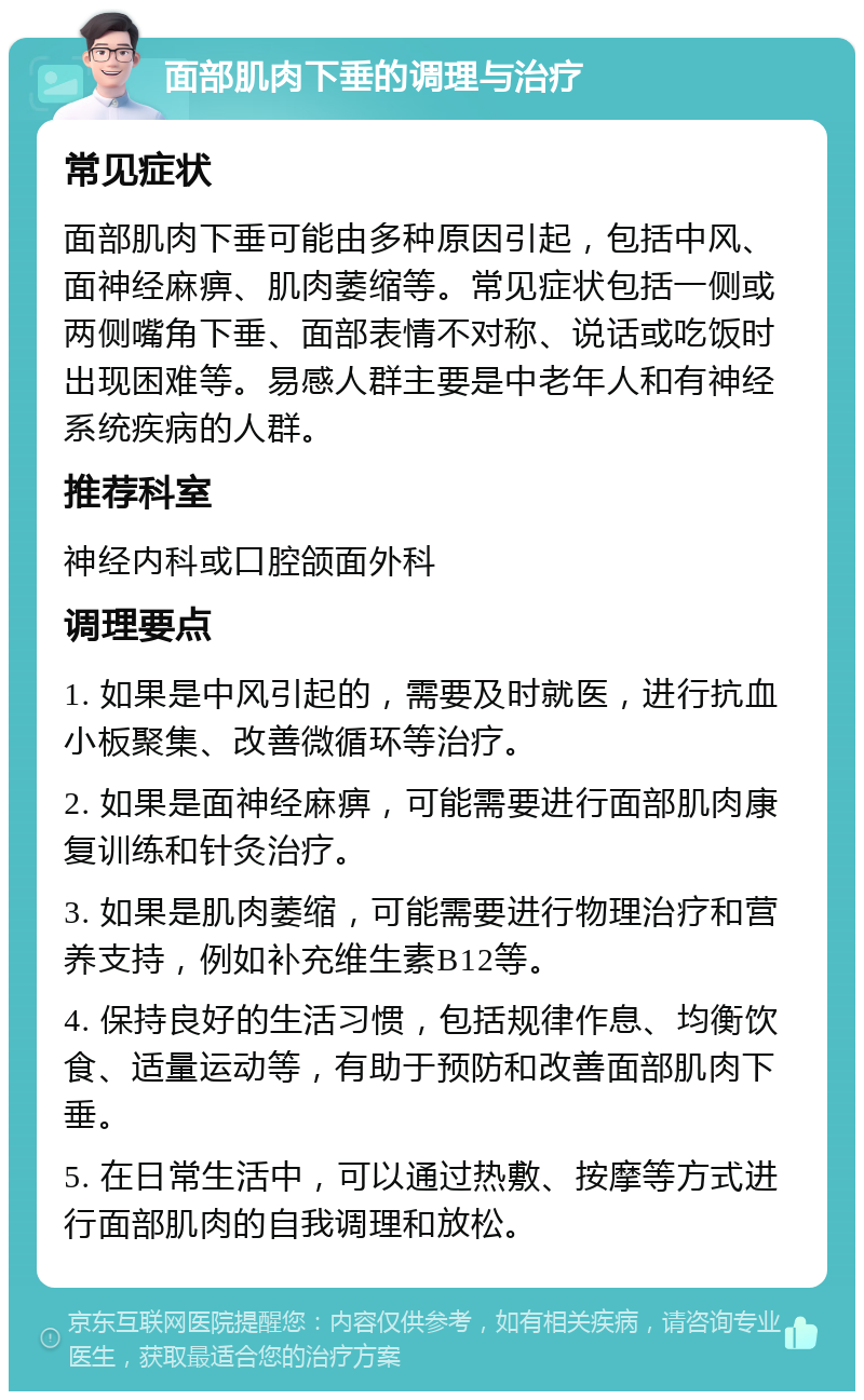 面部肌肉下垂的调理与治疗 常见症状 面部肌肉下垂可能由多种原因引起，包括中风、面神经麻痹、肌肉萎缩等。常见症状包括一侧或两侧嘴角下垂、面部表情不对称、说话或吃饭时出现困难等。易感人群主要是中老年人和有神经系统疾病的人群。 推荐科室 神经内科或口腔颌面外科 调理要点 1. 如果是中风引起的，需要及时就医，进行抗血小板聚集、改善微循环等治疗。 2. 如果是面神经麻痹，可能需要进行面部肌肉康复训练和针灸治疗。 3. 如果是肌肉萎缩，可能需要进行物理治疗和营养支持，例如补充维生素B12等。 4. 保持良好的生活习惯，包括规律作息、均衡饮食、适量运动等，有助于预防和改善面部肌肉下垂。 5. 在日常生活中，可以通过热敷、按摩等方式进行面部肌肉的自我调理和放松。