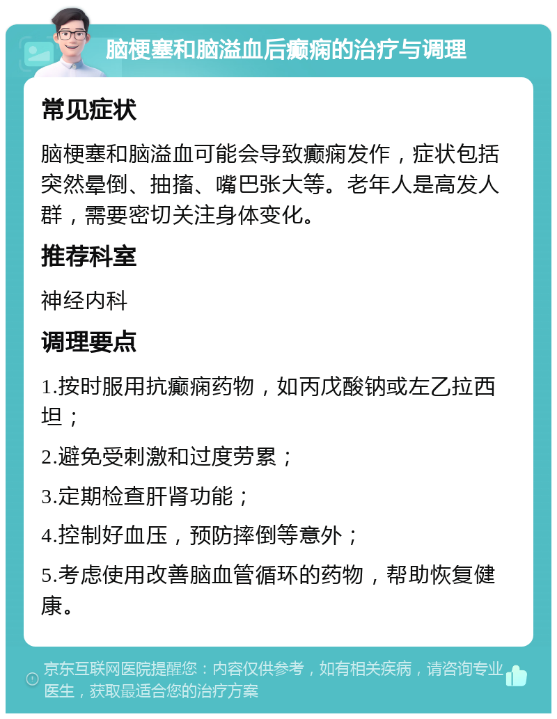 脑梗塞和脑溢血后癫痫的治疗与调理 常见症状 脑梗塞和脑溢血可能会导致癫痫发作，症状包括突然晕倒、抽搐、嘴巴张大等。老年人是高发人群，需要密切关注身体变化。 推荐科室 神经内科 调理要点 1.按时服用抗癫痫药物，如丙戊酸钠或左乙拉西坦； 2.避免受刺激和过度劳累； 3.定期检查肝肾功能； 4.控制好血压，预防摔倒等意外； 5.考虑使用改善脑血管循环的药物，帮助恢复健康。