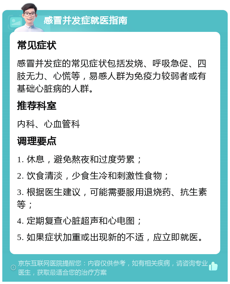 感冒并发症就医指南 常见症状 感冒并发症的常见症状包括发烧、呼吸急促、四肢无力、心慌等，易感人群为免疫力较弱者或有基础心脏病的人群。 推荐科室 内科、心血管科 调理要点 1. 休息，避免熬夜和过度劳累； 2. 饮食清淡，少食生冷和刺激性食物； 3. 根据医生建议，可能需要服用退烧药、抗生素等； 4. 定期复查心脏超声和心电图； 5. 如果症状加重或出现新的不适，应立即就医。