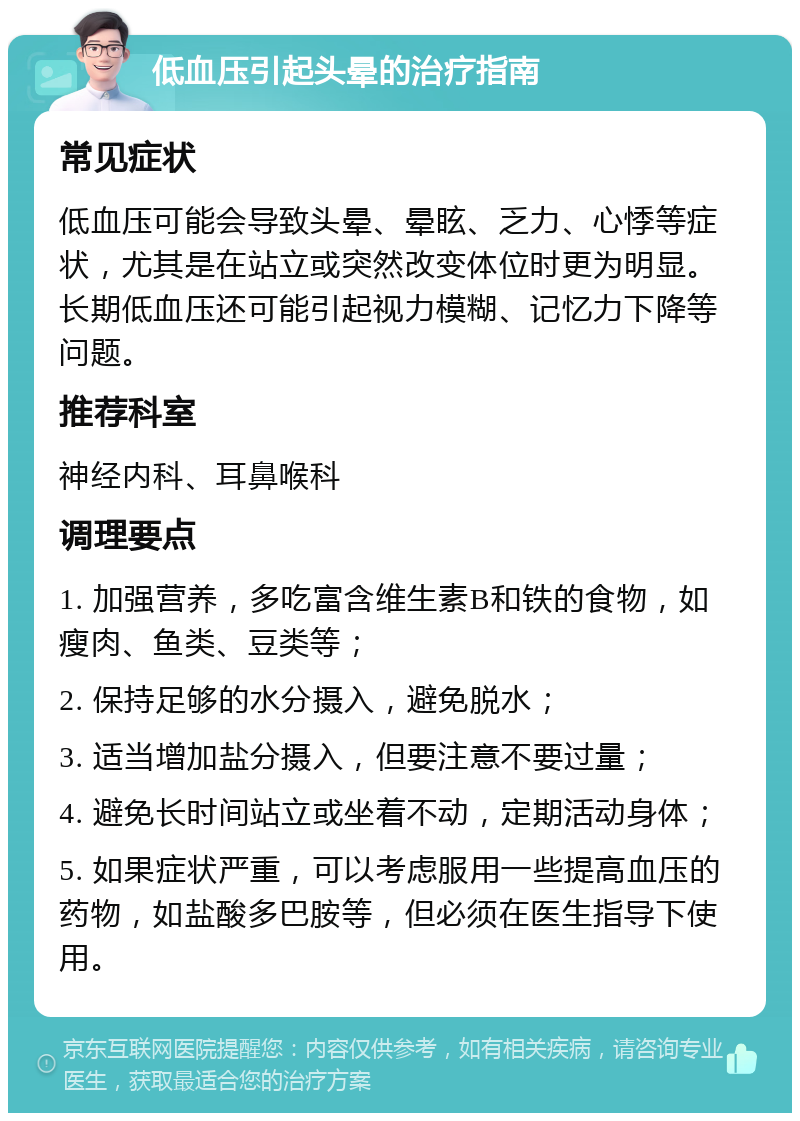 低血压引起头晕的治疗指南 常见症状 低血压可能会导致头晕、晕眩、乏力、心悸等症状，尤其是在站立或突然改变体位时更为明显。长期低血压还可能引起视力模糊、记忆力下降等问题。 推荐科室 神经内科、耳鼻喉科 调理要点 1. 加强营养，多吃富含维生素B和铁的食物，如瘦肉、鱼类、豆类等； 2. 保持足够的水分摄入，避免脱水； 3. 适当增加盐分摄入，但要注意不要过量； 4. 避免长时间站立或坐着不动，定期活动身体； 5. 如果症状严重，可以考虑服用一些提高血压的药物，如盐酸多巴胺等，但必须在医生指导下使用。