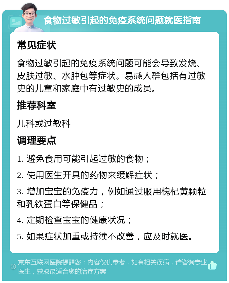 食物过敏引起的免疫系统问题就医指南 常见症状 食物过敏引起的免疫系统问题可能会导致发烧、皮肤过敏、水肿包等症状。易感人群包括有过敏史的儿童和家庭中有过敏史的成员。 推荐科室 儿科或过敏科 调理要点 1. 避免食用可能引起过敏的食物； 2. 使用医生开具的药物来缓解症状； 3. 增加宝宝的免疫力，例如通过服用槐杞黄颗粒和乳铁蛋白等保健品； 4. 定期检查宝宝的健康状况； 5. 如果症状加重或持续不改善，应及时就医。