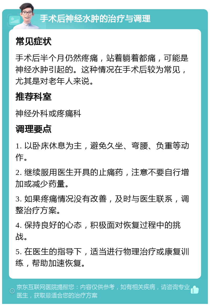 手术后神经水肿的治疗与调理 常见症状 手术后半个月仍然疼痛，站着躺着都痛，可能是神经水肿引起的。这种情况在手术后较为常见，尤其是对老年人来说。 推荐科室 神经外科或疼痛科 调理要点 1. 以卧床休息为主，避免久坐、弯腰、负重等动作。 2. 继续服用医生开具的止痛药，注意不要自行增加或减少药量。 3. 如果疼痛情况没有改善，及时与医生联系，调整治疗方案。 4. 保持良好的心态，积极面对恢复过程中的挑战。 5. 在医生的指导下，适当进行物理治疗或康复训练，帮助加速恢复。