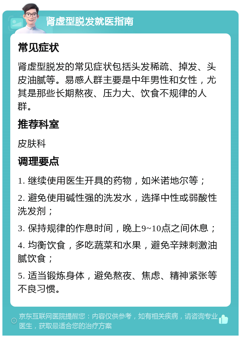 肾虚型脱发就医指南 常见症状 肾虚型脱发的常见症状包括头发稀疏、掉发、头皮油腻等。易感人群主要是中年男性和女性，尤其是那些长期熬夜、压力大、饮食不规律的人群。 推荐科室 皮肤科 调理要点 1. 继续使用医生开具的药物，如米诺地尔等； 2. 避免使用碱性强的洗发水，选择中性或弱酸性洗发剂； 3. 保持规律的作息时间，晚上9~10点之间休息； 4. 均衡饮食，多吃蔬菜和水果，避免辛辣刺激油腻饮食； 5. 适当锻炼身体，避免熬夜、焦虑、精神紧张等不良习惯。