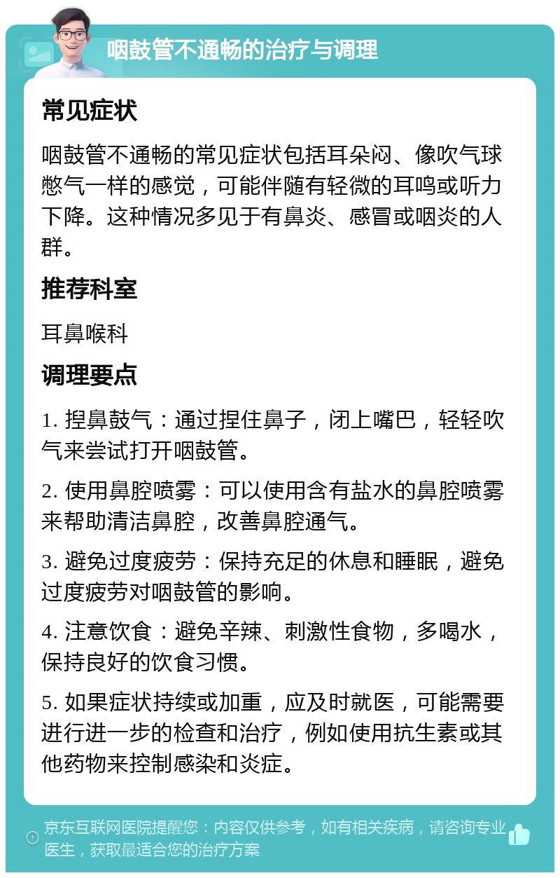 咽鼓管不通畅的治疗与调理 常见症状 咽鼓管不通畅的常见症状包括耳朵闷、像吹气球憋气一样的感觉，可能伴随有轻微的耳鸣或听力下降。这种情况多见于有鼻炎、感冒或咽炎的人群。 推荐科室 耳鼻喉科 调理要点 1. 揑鼻鼓气：通过捏住鼻子，闭上嘴巴，轻轻吹气来尝试打开咽鼓管。 2. 使用鼻腔喷雾：可以使用含有盐水的鼻腔喷雾来帮助清洁鼻腔，改善鼻腔通气。 3. 避免过度疲劳：保持充足的休息和睡眠，避免过度疲劳对咽鼓管的影响。 4. 注意饮食：避免辛辣、刺激性食物，多喝水，保持良好的饮食习惯。 5. 如果症状持续或加重，应及时就医，可能需要进行进一步的检查和治疗，例如使用抗生素或其他药物来控制感染和炎症。