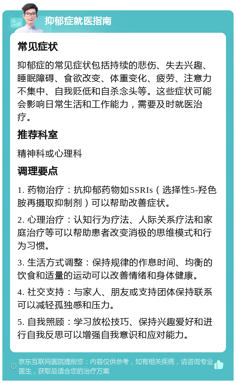 抑郁症就医指南 常见症状 抑郁症的常见症状包括持续的悲伤、失去兴趣、睡眠障碍、食欲改变、体重变化、疲劳、注意力不集中、自我贬低和自杀念头等。这些症状可能会影响日常生活和工作能力，需要及时就医治疗。 推荐科室 精神科或心理科 调理要点 1. 药物治疗：抗抑郁药物如SSRIs（选择性5-羟色胺再摄取抑制剂）可以帮助改善症状。 2. 心理治疗：认知行为疗法、人际关系疗法和家庭治疗等可以帮助患者改变消极的思维模式和行为习惯。 3. 生活方式调整：保持规律的作息时间、均衡的饮食和适量的运动可以改善情绪和身体健康。 4. 社交支持：与家人、朋友或支持团体保持联系可以减轻孤独感和压力。 5. 自我照顾：学习放松技巧、保持兴趣爱好和进行自我反思可以增强自我意识和应对能力。