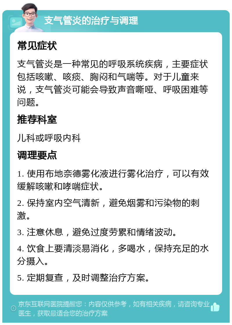 支气管炎的治疗与调理 常见症状 支气管炎是一种常见的呼吸系统疾病，主要症状包括咳嗽、咳痰、胸闷和气喘等。对于儿童来说，支气管炎可能会导致声音嘶哑、呼吸困难等问题。 推荐科室 儿科或呼吸内科 调理要点 1. 使用布地奈德雾化液进行雾化治疗，可以有效缓解咳嗽和哮喘症状。 2. 保持室内空气清新，避免烟雾和污染物的刺激。 3. 注意休息，避免过度劳累和情绪波动。 4. 饮食上要清淡易消化，多喝水，保持充足的水分摄入。 5. 定期复查，及时调整治疗方案。