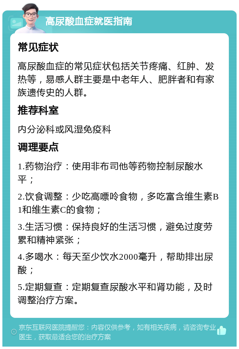 高尿酸血症就医指南 常见症状 高尿酸血症的常见症状包括关节疼痛、红肿、发热等，易感人群主要是中老年人、肥胖者和有家族遗传史的人群。 推荐科室 内分泌科或风湿免疫科 调理要点 1.药物治疗：使用非布司他等药物控制尿酸水平； 2.饮食调整：少吃高嘌呤食物，多吃富含维生素B1和维生素C的食物； 3.生活习惯：保持良好的生活习惯，避免过度劳累和精神紧张； 4.多喝水：每天至少饮水2000毫升，帮助排出尿酸； 5.定期复查：定期复查尿酸水平和肾功能，及时调整治疗方案。