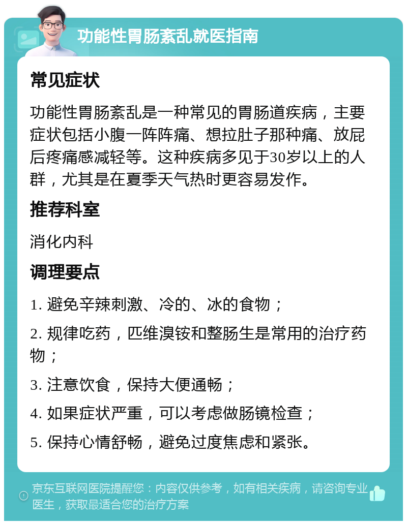 功能性胃肠紊乱就医指南 常见症状 功能性胃肠紊乱是一种常见的胃肠道疾病，主要症状包括小腹一阵阵痛、想拉肚子那种痛、放屁后疼痛感减轻等。这种疾病多见于30岁以上的人群，尤其是在夏季天气热时更容易发作。 推荐科室 消化内科 调理要点 1. 避免辛辣刺激、冷的、冰的食物； 2. 规律吃药，匹维溴铵和整肠生是常用的治疗药物； 3. 注意饮食，保持大便通畅； 4. 如果症状严重，可以考虑做肠镜检查； 5. 保持心情舒畅，避免过度焦虑和紧张。