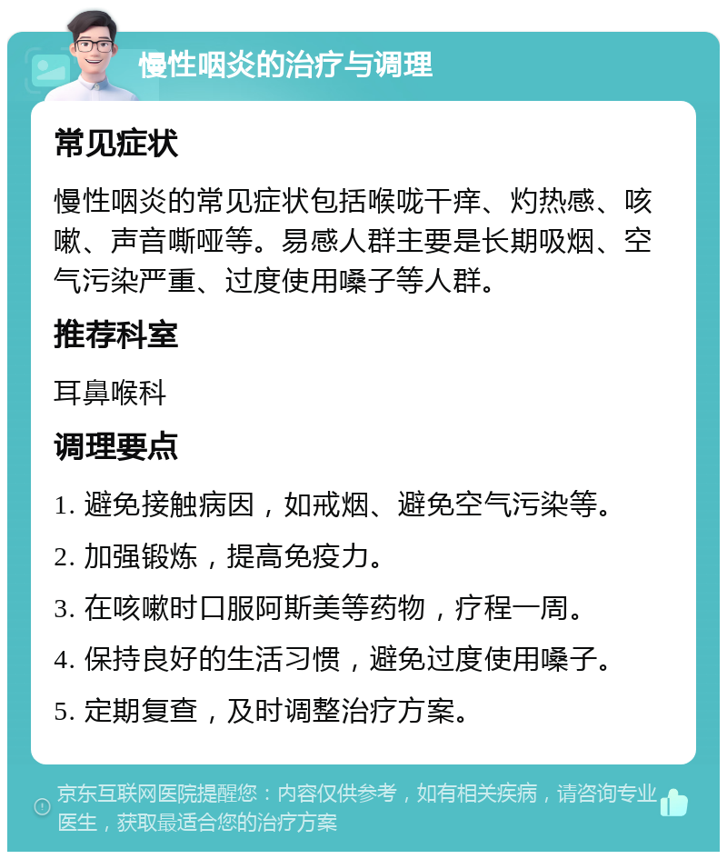 慢性咽炎的治疗与调理 常见症状 慢性咽炎的常见症状包括喉咙干痒、灼热感、咳嗽、声音嘶哑等。易感人群主要是长期吸烟、空气污染严重、过度使用嗓子等人群。 推荐科室 耳鼻喉科 调理要点 1. 避免接触病因，如戒烟、避免空气污染等。 2. 加强锻炼，提高免疫力。 3. 在咳嗽时口服阿斯美等药物，疗程一周。 4. 保持良好的生活习惯，避免过度使用嗓子。 5. 定期复查，及时调整治疗方案。