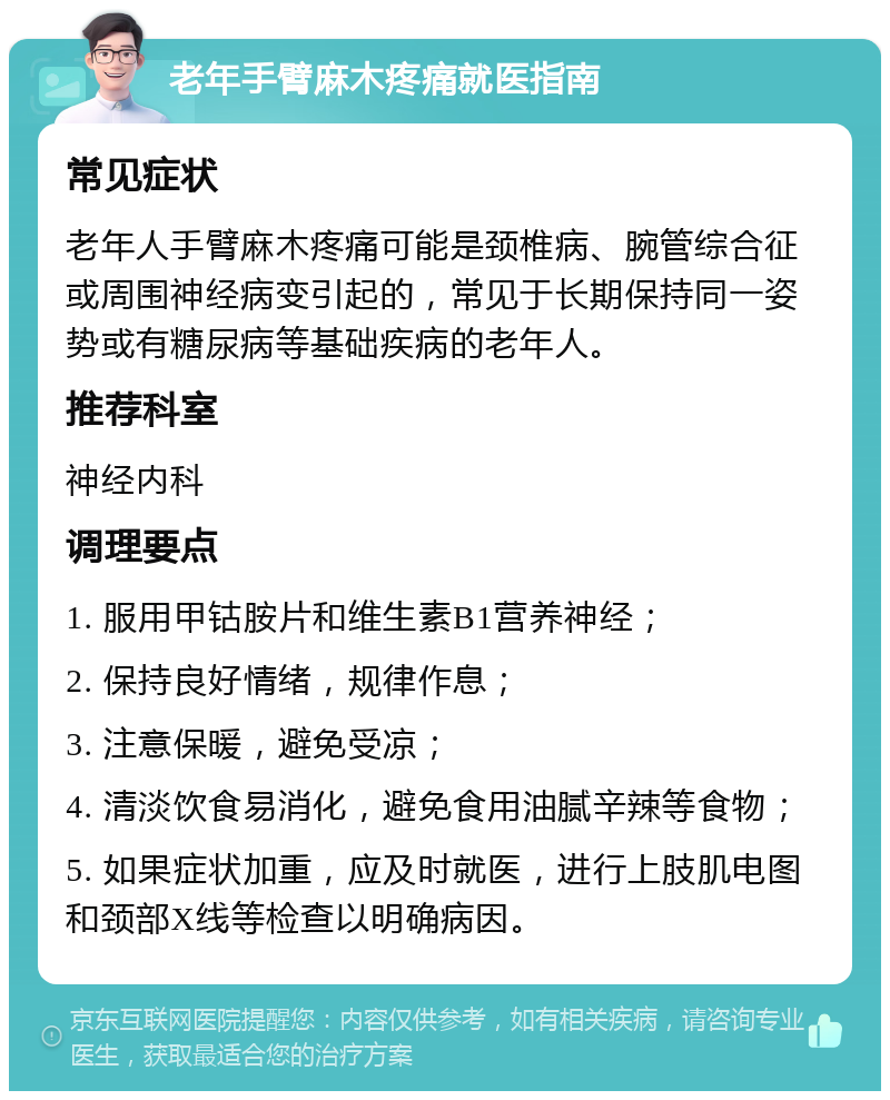 老年手臂麻木疼痛就医指南 常见症状 老年人手臂麻木疼痛可能是颈椎病、腕管综合征或周围神经病变引起的，常见于长期保持同一姿势或有糖尿病等基础疾病的老年人。 推荐科室 神经内科 调理要点 1. 服用甲钴胺片和维生素B1营养神经； 2. 保持良好情绪，规律作息； 3. 注意保暖，避免受凉； 4. 清淡饮食易消化，避免食用油腻辛辣等食物； 5. 如果症状加重，应及时就医，进行上肢肌电图和颈部X线等检查以明确病因。