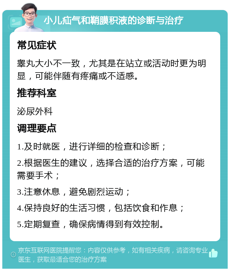 小儿疝气和鞘膜积液的诊断与治疗 常见症状 睾丸大小不一致，尤其是在站立或活动时更为明显，可能伴随有疼痛或不适感。 推荐科室 泌尿外科 调理要点 1.及时就医，进行详细的检查和诊断； 2.根据医生的建议，选择合适的治疗方案，可能需要手术； 3.注意休息，避免剧烈运动； 4.保持良好的生活习惯，包括饮食和作息； 5.定期复查，确保病情得到有效控制。