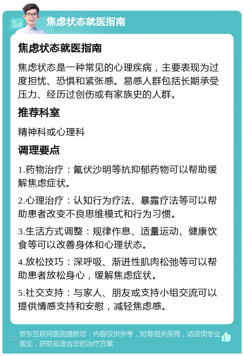 焦虑状态就医指南 焦虑状态就医指南 焦虑状态是一种常见的心理疾病，主要表现为过度担忧、恐惧和紧张感。易感人群包括长期承受压力、经历过创伤或有家族史的人群。 推荐科室 精神科或心理科 调理要点 1.药物治疗：氟伏沙明等抗抑郁药物可以帮助缓解焦虑症状。 2.心理治疗：认知行为疗法、暴露疗法等可以帮助患者改变不良思维模式和行为习惯。 3.生活方式调整：规律作息、适量运动、健康饮食等可以改善身体和心理状态。 4.放松技巧：深呼吸、渐进性肌肉松弛等可以帮助患者放松身心，缓解焦虑症状。 5.社交支持：与家人、朋友或支持小组交流可以提供情感支持和安慰，减轻焦虑感。