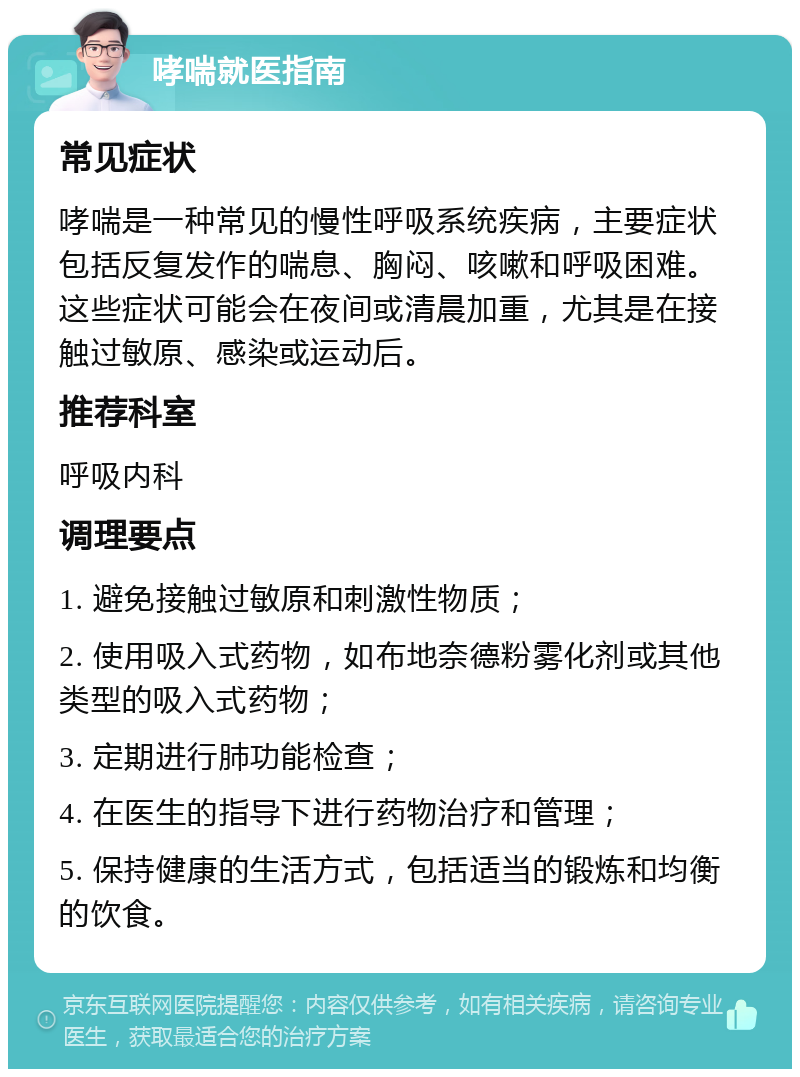 哮喘就医指南 常见症状 哮喘是一种常见的慢性呼吸系统疾病，主要症状包括反复发作的喘息、胸闷、咳嗽和呼吸困难。这些症状可能会在夜间或清晨加重，尤其是在接触过敏原、感染或运动后。 推荐科室 呼吸内科 调理要点 1. 避免接触过敏原和刺激性物质； 2. 使用吸入式药物，如布地奈德粉雾化剂或其他类型的吸入式药物； 3. 定期进行肺功能检查； 4. 在医生的指导下进行药物治疗和管理； 5. 保持健康的生活方式，包括适当的锻炼和均衡的饮食。