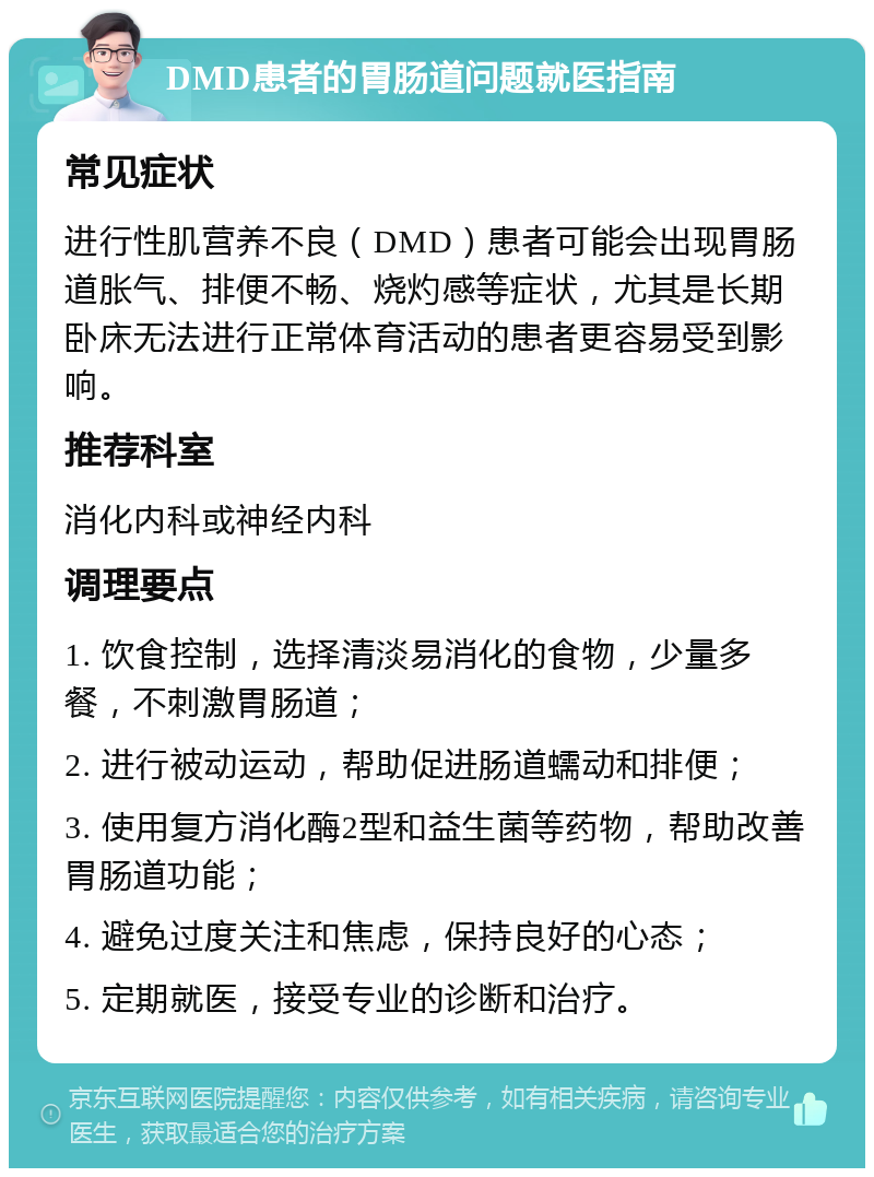 DMD患者的胃肠道问题就医指南 常见症状 进行性肌营养不良（DMD）患者可能会出现胃肠道胀气、排便不畅、烧灼感等症状，尤其是长期卧床无法进行正常体育活动的患者更容易受到影响。 推荐科室 消化内科或神经内科 调理要点 1. 饮食控制，选择清淡易消化的食物，少量多餐，不刺激胃肠道； 2. 进行被动运动，帮助促进肠道蠕动和排便； 3. 使用复方消化酶2型和益生菌等药物，帮助改善胃肠道功能； 4. 避免过度关注和焦虑，保持良好的心态； 5. 定期就医，接受专业的诊断和治疗。