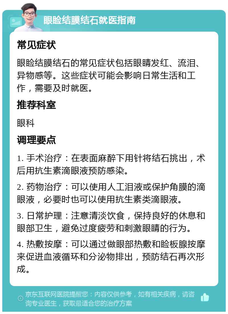 眼睑结膜结石就医指南 常见症状 眼睑结膜结石的常见症状包括眼睛发红、流泪、异物感等。这些症状可能会影响日常生活和工作，需要及时就医。 推荐科室 眼科 调理要点 1. 手术治疗：在表面麻醉下用针将结石挑出，术后用抗生素滴眼液预防感染。 2. 药物治疗：可以使用人工泪液或保护角膜的滴眼液，必要时也可以使用抗生素类滴眼液。 3. 日常护理：注意清淡饮食，保持良好的休息和眼部卫生，避免过度疲劳和刺激眼睛的行为。 4. 热敷按摩：可以通过做眼部热敷和睑板腺按摩来促进血液循环和分泌物排出，预防结石再次形成。