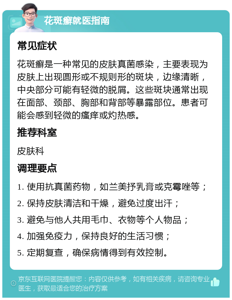 花斑癣就医指南 常见症状 花斑癣是一种常见的皮肤真菌感染，主要表现为皮肤上出现圆形或不规则形的斑块，边缘清晰，中央部分可能有轻微的脱屑。这些斑块通常出现在面部、颈部、胸部和背部等暴露部位。患者可能会感到轻微的瘙痒或灼热感。 推荐科室 皮肤科 调理要点 1. 使用抗真菌药物，如兰美抒乳膏或克霉唑等； 2. 保持皮肤清洁和干燥，避免过度出汗； 3. 避免与他人共用毛巾、衣物等个人物品； 4. 加强免疫力，保持良好的生活习惯； 5. 定期复查，确保病情得到有效控制。