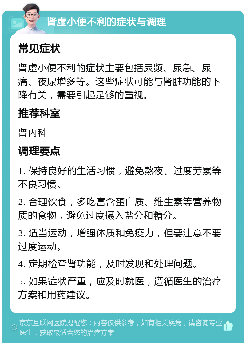 肾虚小便不利的症状与调理 常见症状 肾虚小便不利的症状主要包括尿频、尿急、尿痛、夜尿增多等。这些症状可能与肾脏功能的下降有关，需要引起足够的重视。 推荐科室 肾内科 调理要点 1. 保持良好的生活习惯，避免熬夜、过度劳累等不良习惯。 2. 合理饮食，多吃富含蛋白质、维生素等营养物质的食物，避免过度摄入盐分和糖分。 3. 适当运动，增强体质和免疫力，但要注意不要过度运动。 4. 定期检查肾功能，及时发现和处理问题。 5. 如果症状严重，应及时就医，遵循医生的治疗方案和用药建议。