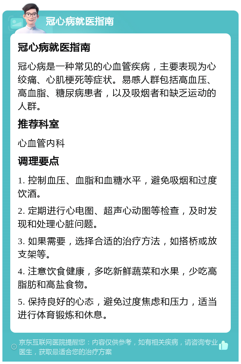 冠心病就医指南 冠心病就医指南 冠心病是一种常见的心血管疾病，主要表现为心绞痛、心肌梗死等症状。易感人群包括高血压、高血脂、糖尿病患者，以及吸烟者和缺乏运动的人群。 推荐科室 心血管内科 调理要点 1. 控制血压、血脂和血糖水平，避免吸烟和过度饮酒。 2. 定期进行心电图、超声心动图等检查，及时发现和处理心脏问题。 3. 如果需要，选择合适的治疗方法，如搭桥或放支架等。 4. 注意饮食健康，多吃新鲜蔬菜和水果，少吃高脂肪和高盐食物。 5. 保持良好的心态，避免过度焦虑和压力，适当进行体育锻炼和休息。