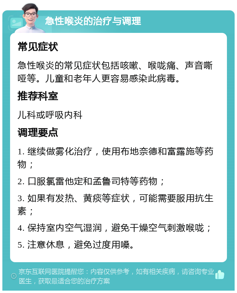 急性喉炎的治疗与调理 常见症状 急性喉炎的常见症状包括咳嗽、喉咙痛、声音嘶哑等。儿童和老年人更容易感染此病毒。 推荐科室 儿科或呼吸内科 调理要点 1. 继续做雾化治疗，使用布地奈德和富露施等药物； 2. 口服氯雷他定和孟鲁司特等药物； 3. 如果有发热、黄痰等症状，可能需要服用抗生素； 4. 保持室内空气湿润，避免干燥空气刺激喉咙； 5. 注意休息，避免过度用嗓。