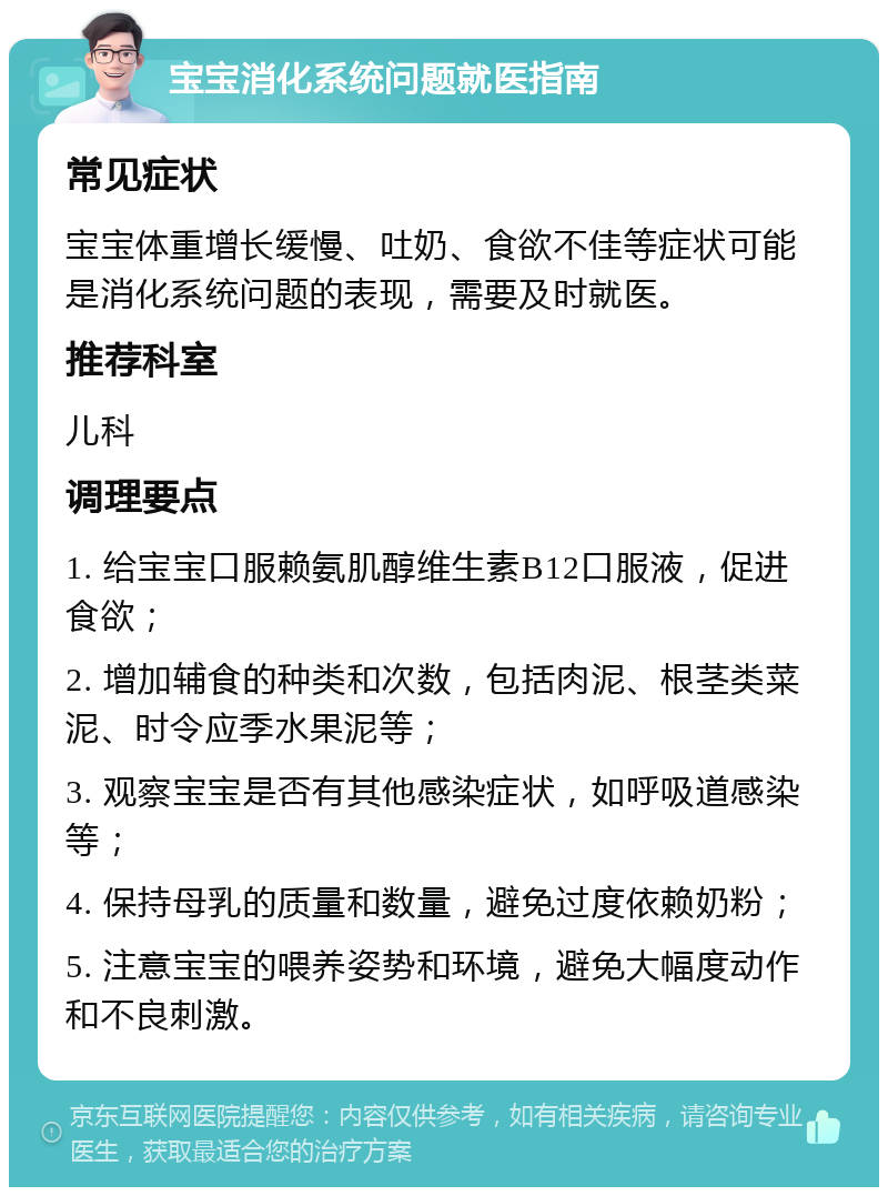 宝宝消化系统问题就医指南 常见症状 宝宝体重增长缓慢、吐奶、食欲不佳等症状可能是消化系统问题的表现，需要及时就医。 推荐科室 儿科 调理要点 1. 给宝宝口服赖氨肌醇维生素B12口服液，促进食欲； 2. 增加辅食的种类和次数，包括肉泥、根茎类菜泥、时令应季水果泥等； 3. 观察宝宝是否有其他感染症状，如呼吸道感染等； 4. 保持母乳的质量和数量，避免过度依赖奶粉； 5. 注意宝宝的喂养姿势和环境，避免大幅度动作和不良刺激。