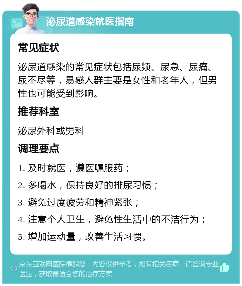 泌尿道感染就医指南 常见症状 泌尿道感染的常见症状包括尿频、尿急、尿痛、尿不尽等，易感人群主要是女性和老年人，但男性也可能受到影响。 推荐科室 泌尿外科或男科 调理要点 1. 及时就医，遵医嘱服药； 2. 多喝水，保持良好的排尿习惯； 3. 避免过度疲劳和精神紧张； 4. 注意个人卫生，避免性生活中的不洁行为； 5. 增加运动量，改善生活习惯。