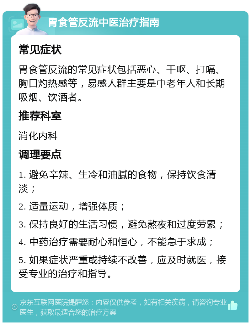 胃食管反流中医治疗指南 常见症状 胃食管反流的常见症状包括恶心、干呕、打嗝、胸口灼热感等，易感人群主要是中老年人和长期吸烟、饮酒者。 推荐科室 消化内科 调理要点 1. 避免辛辣、生冷和油腻的食物，保持饮食清淡； 2. 适量运动，增强体质； 3. 保持良好的生活习惯，避免熬夜和过度劳累； 4. 中药治疗需要耐心和恒心，不能急于求成； 5. 如果症状严重或持续不改善，应及时就医，接受专业的治疗和指导。