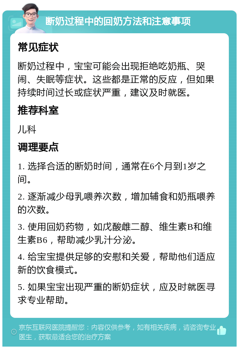 断奶过程中的回奶方法和注意事项 常见症状 断奶过程中，宝宝可能会出现拒绝吃奶瓶、哭闹、失眠等症状。这些都是正常的反应，但如果持续时间过长或症状严重，建议及时就医。 推荐科室 儿科 调理要点 1. 选择合适的断奶时间，通常在6个月到1岁之间。 2. 逐渐减少母乳喂养次数，增加辅食和奶瓶喂养的次数。 3. 使用回奶药物，如戊酸雌二醇、维生素B和维生素B6，帮助减少乳汁分泌。 4. 给宝宝提供足够的安慰和关爱，帮助他们适应新的饮食模式。 5. 如果宝宝出现严重的断奶症状，应及时就医寻求专业帮助。