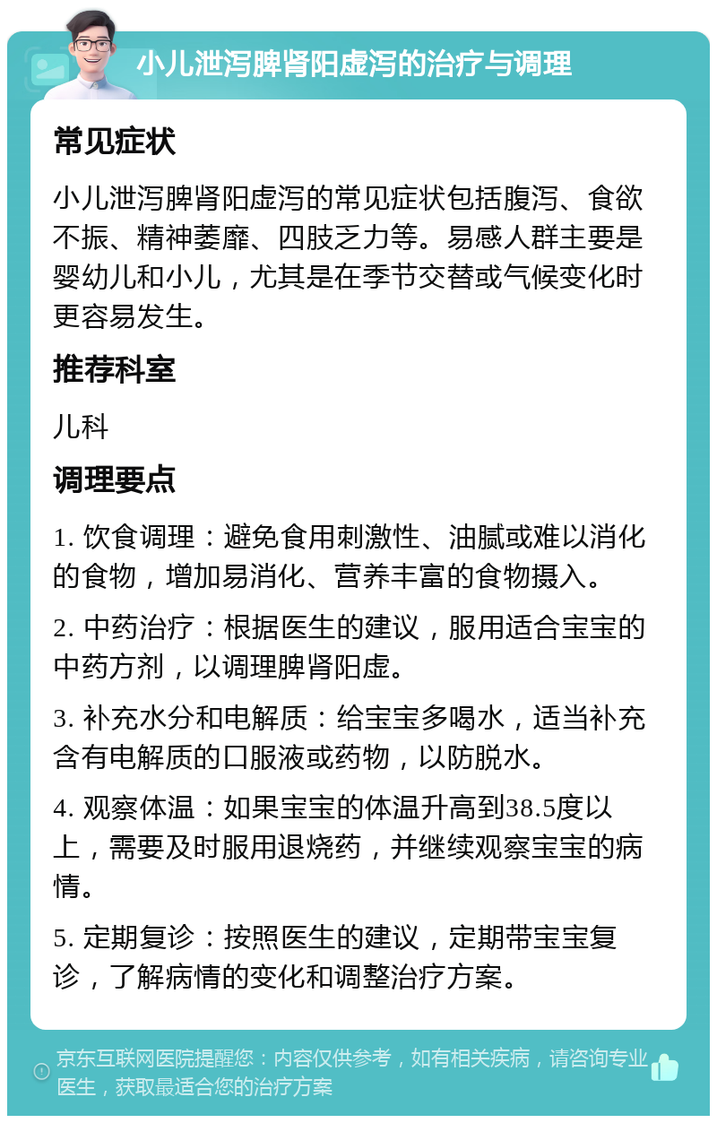 小儿泄泻脾肾阳虚泻的治疗与调理 常见症状 小儿泄泻脾肾阳虚泻的常见症状包括腹泻、食欲不振、精神萎靡、四肢乏力等。易感人群主要是婴幼儿和小儿，尤其是在季节交替或气候变化时更容易发生。 推荐科室 儿科 调理要点 1. 饮食调理：避免食用刺激性、油腻或难以消化的食物，增加易消化、营养丰富的食物摄入。 2. 中药治疗：根据医生的建议，服用适合宝宝的中药方剂，以调理脾肾阳虚。 3. 补充水分和电解质：给宝宝多喝水，适当补充含有电解质的口服液或药物，以防脱水。 4. 观察体温：如果宝宝的体温升高到38.5度以上，需要及时服用退烧药，并继续观察宝宝的病情。 5. 定期复诊：按照医生的建议，定期带宝宝复诊，了解病情的变化和调整治疗方案。