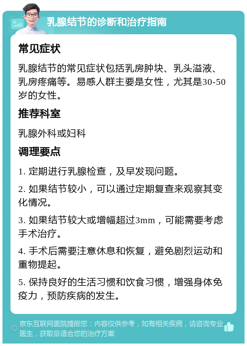 乳腺结节的诊断和治疗指南 常见症状 乳腺结节的常见症状包括乳房肿块、乳头溢液、乳房疼痛等。易感人群主要是女性，尤其是30-50岁的女性。 推荐科室 乳腺外科或妇科 调理要点 1. 定期进行乳腺检查，及早发现问题。 2. 如果结节较小，可以通过定期复查来观察其变化情况。 3. 如果结节较大或增幅超过3mm，可能需要考虑手术治疗。 4. 手术后需要注意休息和恢复，避免剧烈运动和重物提起。 5. 保持良好的生活习惯和饮食习惯，增强身体免疫力，预防疾病的发生。