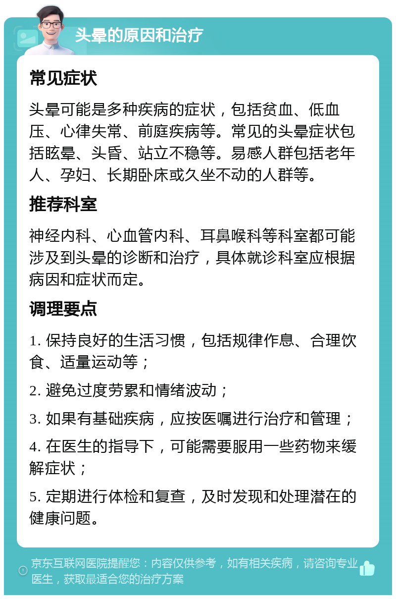 头晕的原因和治疗 常见症状 头晕可能是多种疾病的症状，包括贫血、低血压、心律失常、前庭疾病等。常见的头晕症状包括眩晕、头昏、站立不稳等。易感人群包括老年人、孕妇、长期卧床或久坐不动的人群等。 推荐科室 神经内科、心血管内科、耳鼻喉科等科室都可能涉及到头晕的诊断和治疗，具体就诊科室应根据病因和症状而定。 调理要点 1. 保持良好的生活习惯，包括规律作息、合理饮食、适量运动等； 2. 避免过度劳累和情绪波动； 3. 如果有基础疾病，应按医嘱进行治疗和管理； 4. 在医生的指导下，可能需要服用一些药物来缓解症状； 5. 定期进行体检和复查，及时发现和处理潜在的健康问题。